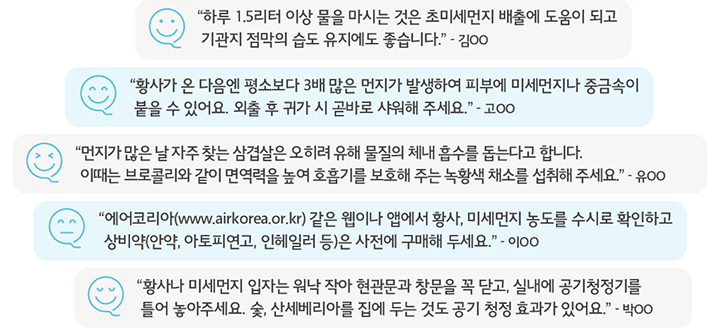 “하루 1.5리터 이상 물을 마시는 것은 초미세먼지 배출에 도움이 되고 기관지 점막의 습도 유지에도 좋습니다.” - 김OO, “황사가 온 다음엔 평소 보다 3배 많은 먼지가 발생하여 피부에 미세 먼지나 중금속이 붙을 수 있어요. 외출 후 귀가 시 곧바로 샤워해 주세요.” - 고OO, “에어코리아(www.airkorea.or.kr) 같은 웹이나 앱에서 황사, 미세먼지 농도를 수시로 확인하고, 상비약(안약, 아토피연고, 인헤일러 등)은 사전에 구매해 두세요.” - 이OO, “황사나 미세먼지 입자는 워낙 작아 현관문과 창문을 꼭 닫고, 실내에 공기청정기를 틀어 놓아 주세요. 숯, 산세베리아 를 집에 두는 것도 공기 청정 효과가 있어요.” - 박OO