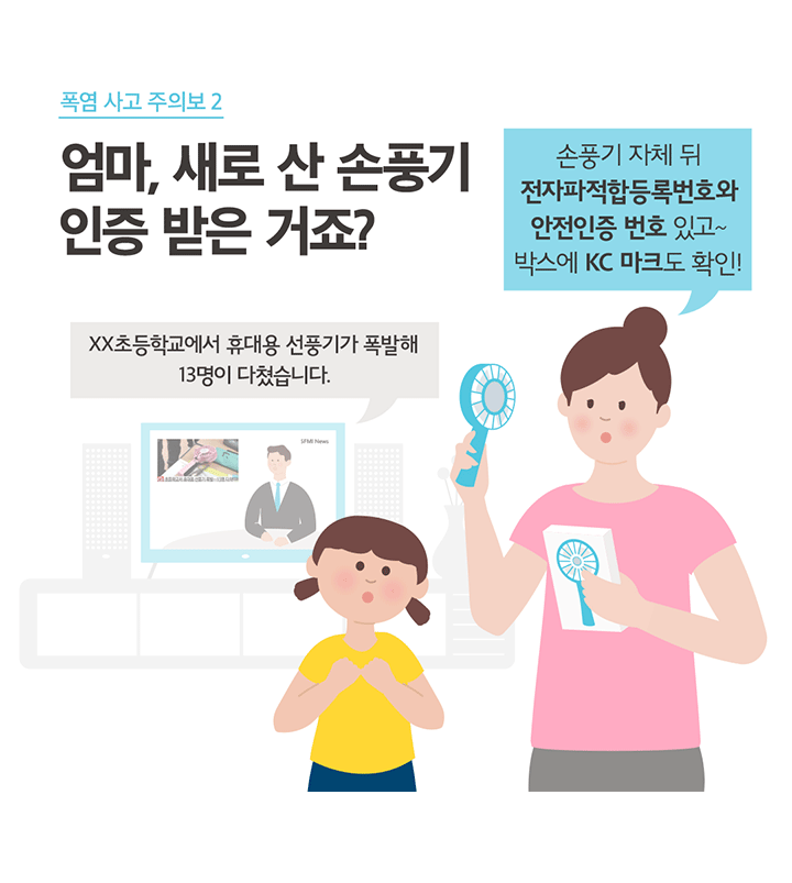 폭염 사고 주의보 2 엄마, 새로 산 손풍기 인증 받은 거죠? XX초등학교에서 휴대용 선풍기가 폭발해 13명이 다쳤습니다. 손풍기 자체 뒤 전자파적합등록번호와 안전인증 번호 있고~ 박스에 KC 마크도 확인!