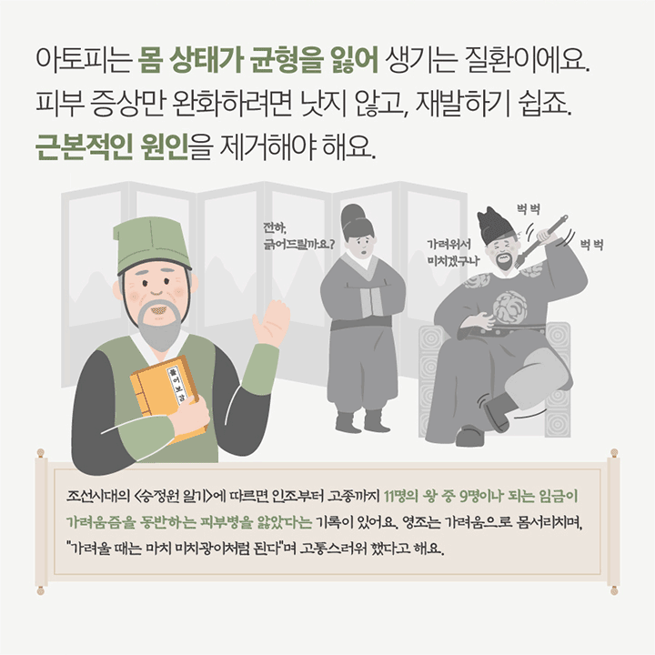 아토피는 몸 상태가 균형을 잃어 생기는 질환이예요. 피부 증상만 완화하려면 낫지 않고, 재발하기 쉽죠. 근본적인 원인을 제거해야해요. 조선시대 <승정원일기>에 따르면 인조부터 고종까지 11명의 왕 중 명이나 되는 임금이 가려움증을 동반하는 피부병을 앓았다는 기록이 있어요. 영조는 가려움으로 몸서리치며 “가려울 때는 미치광이처럼 된다”며 고통스러워 했다고 해요. 전하 긁어드릴까요? 가려워서 미치겠구나 버벅 버벅