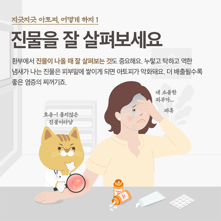지긋지긋한 아토피, 어떻게하지 1 진물을 잘 살펴보세요 환부에서 진물이 나올 때 잘 살펴보는 것도 중요해요. 누렇고 탁하고 역한 냄새가 나는 진물은 피부 밑에 쌓이게 되면 아토피가 악화돼요. 더 배출될수록 좋은 염증의 찌꺼기죠. 흐음 좋지않은 진물이다냥  내 소중한 피부가 ...따흑