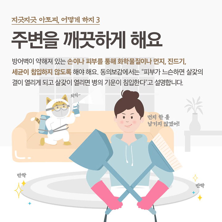 지긋지긋한 아토피, 어떻게하지 3 주변을 깨끗하게 해요 방어벽이 약해져 있는 손이나 피부를 통해 화학물잘이나 먼지, 진드기, 세균이 침입하지 않도록 해야 해요. 동의보감에서는 “피부가 느슨하면 살갗의 결이 열리게 되고 살갗이 열리면 병의 기운이 침입한다” 고 설명합니다. 먼지 한 톨 남기지 않겠어! 치익~반짝 반짝