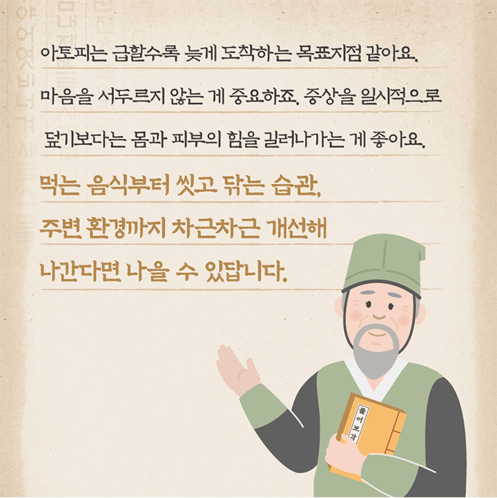아토피는 급할수록 늦게 도착하는 목표지점 같아요. 마음을 서두르지 않는 게 중요하죠. 증상을 일시적으로 덮기보다는 몸과 피부의 힘을 길러나가는 게 좋아요. 먹는 음식부터 씻고 닦는 습관, 주변 환경까지 차근차근 개선해 나간다면 나을 수 있답니다.