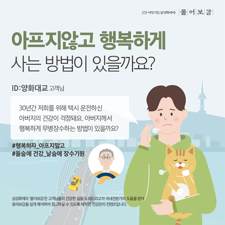 건강예방지침 삼성화재에 물어보감 아프지않고 행복하게 사는 방법이 있을까요? ID 양화대교 고객님 30년간 저희를 위해 택시 운전하신 아버지의 건강이 걱정돼요. 아버지께서 행복하게 무병장수하는 방벙이 있을까요? #행복하자_아프지말고 #들숨에 건강 날숨에 장수기원 삼성화재의 '물어보감'은 고객님들의 건강한 삶을 도와드리고자 국내전문가의 도움을 받아 동의보감을 쉽게 해석하여 참고하실 수 있도록 제작한 건강관리 컨텐츠입니다.