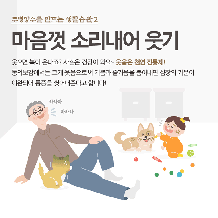 무병장수를 만드는 생활습관 2 마음껏 소리내어 웃기 웃으면 복이 온다죠? 사실은 건강이 와요~ 웃음은 천연 진통제! 동의보감에서는 크세 웃음으로써 기쁨과 즐거움을 뿜어내면 심장의 기운이 이완되어 통증을 씻어내준다고 합니다! 하하하 하하하