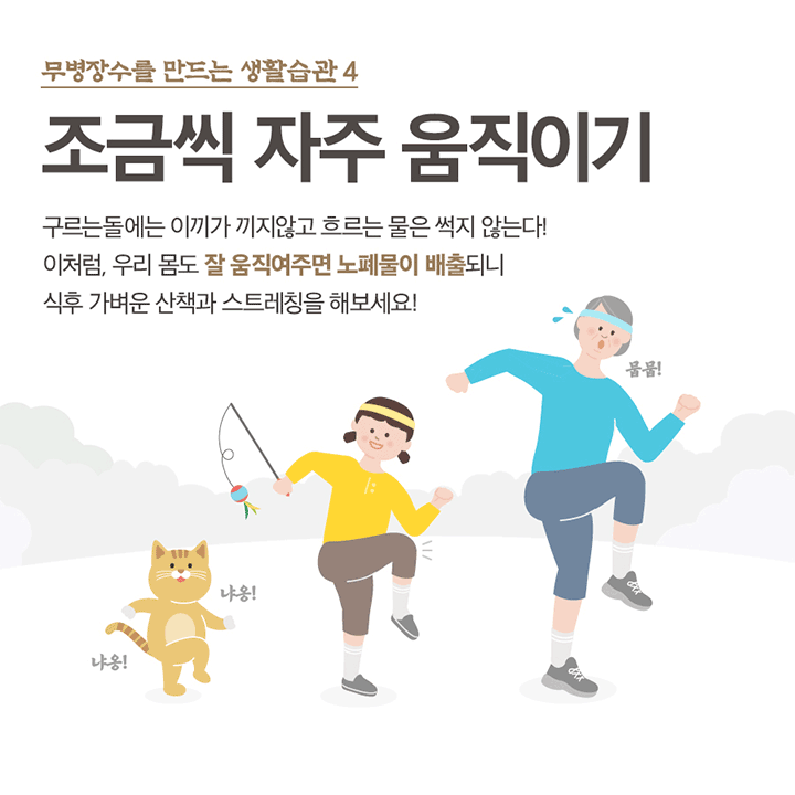 무병장수를 만드는 생활습관 4 조금씩 자주 움직이기 구르는 돌에는 이끼기 끼지않고 흐르는 물은 썩지 않는다! 이처럼, 우리 몸도 잘 움직여주면 노폐물 배출 되니 식후 가벼운 산책과 스트레칭을 해보세요! 냐옹! 냐옹! 뭄!뭄!