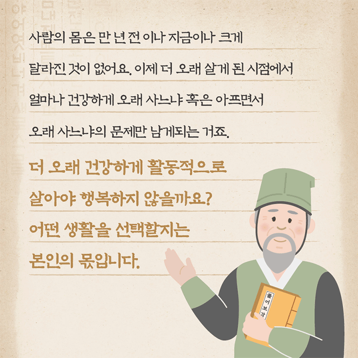 사람의 몸은 만년전이나 지금이나 크게 달라진 것이 없어요. 이제 더 오래 살게 된 시점에서 얼마나 건강하게 오래 사느냐 혹은 아프면서 오래 사느냐의 문제만 남게되는 거죠. 더 오래 건강하게 활동적으로 살아야 행복하지 않을까요? 어떤 생활을 선택할지는 본인의 몫입니다.