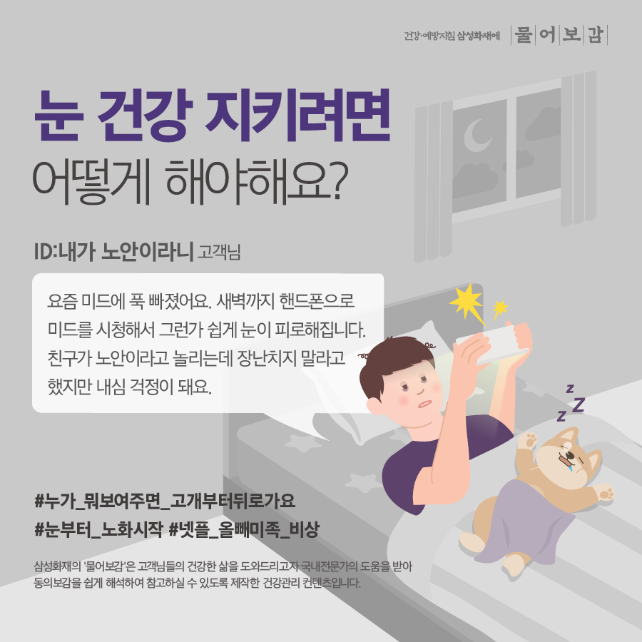건강예방지침 삼성화재에 물어보감 눈 건강 지키려면 어떻게 해야해요? ID: 내가 노안이라니 고객님 요즘 미드에 푹 빠졌어요. 새벽까지 핸드폰으로 미드를 시청해서 그런가 쉽게 눈이 피로해집니다. 친구가 노안이라고 놀리는데 장난치지 말라고 했지만 내심 걱정이 돼요. #누가_뭐보여주면_고개부터뒤로가요 #눈부터_노화시작 #넷플_올빼미족 비상 삼성화재의 '물어보감'은 고객님들의 건강한 삶을 도와드리고자 국내전문가의 도움을 받아 동의보감을 쉽게 해석하여 참고하실 수 있도록 제작한 건강관리 컨텐츠입니다.