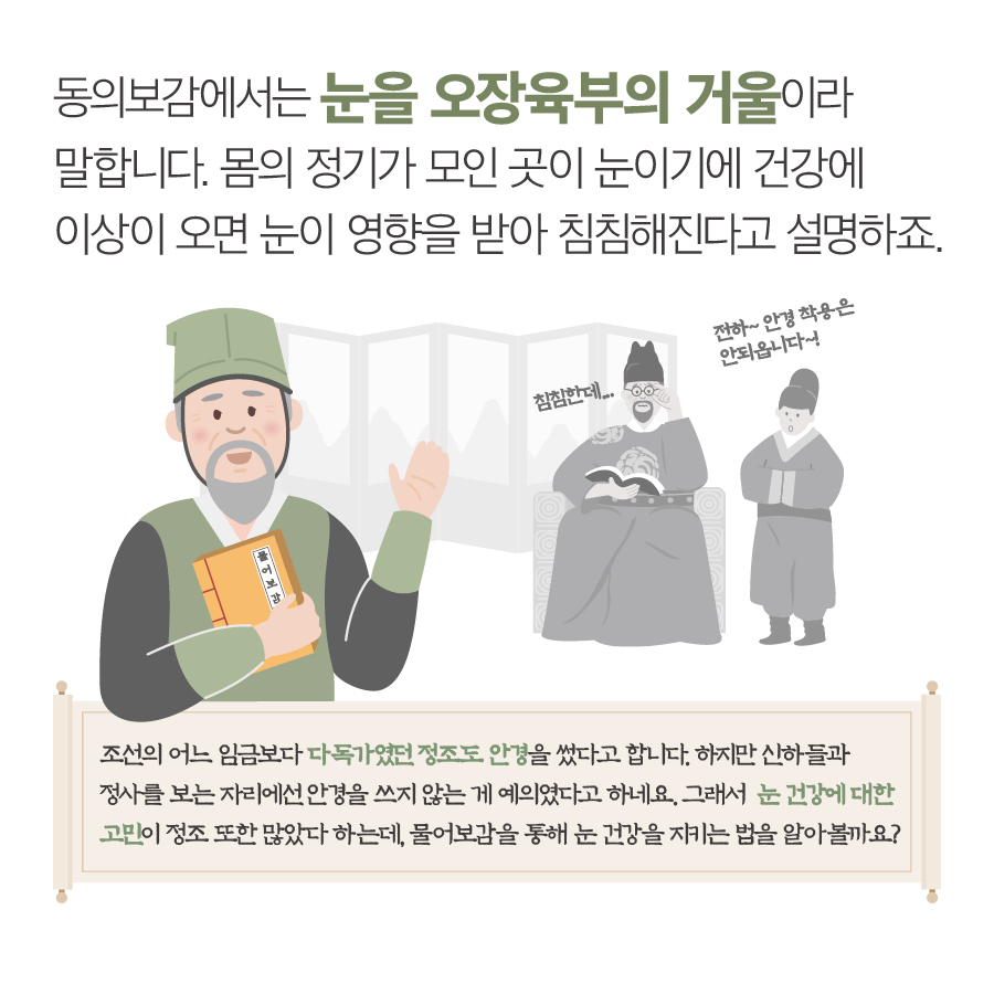 동의보감에서는 눈을 오장육부의 거울이라 말합니다. 몸의 정기가 모인 곳이 눈이기에 건강에 이상이 오면 눈이 영향을 받아 침침해진다고 설명하죠. 조선의 어느 임금님보다 다독가였던 정조도 안경을 썼다고 합니다. 하지만 신하들과 정사를 보는 자리에서는 안경을 쓰지 않는 게 예의였다고 하네요. 그래서 눈건강에 대한 고민이 정조 또한 많았다 하는데, 물어보감을 통해 눈 건강을 지키는 법을 알아볼까요? 침침한데...전하~ 안경 착용은 안되옵니다!