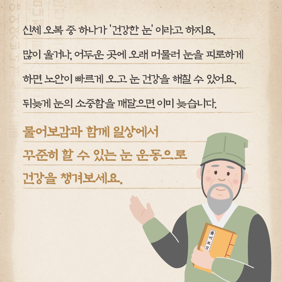 신체 오복 중 하나가 '건강한 눈'이라고 하지요. 많이 울거나, 어두운 곳에 오래 머물러 눈을 피로하게 하면 노안이 빠르게 오고 눈 건강을 해칠 수 있어요. 뒤늦게 눈의 소중함을 깨달으면 이미 늦습니다. 물어보감과 함께 일상에서 꾸준히 할 수 있는 눈 운동으로 건강을 챙겨보세요.