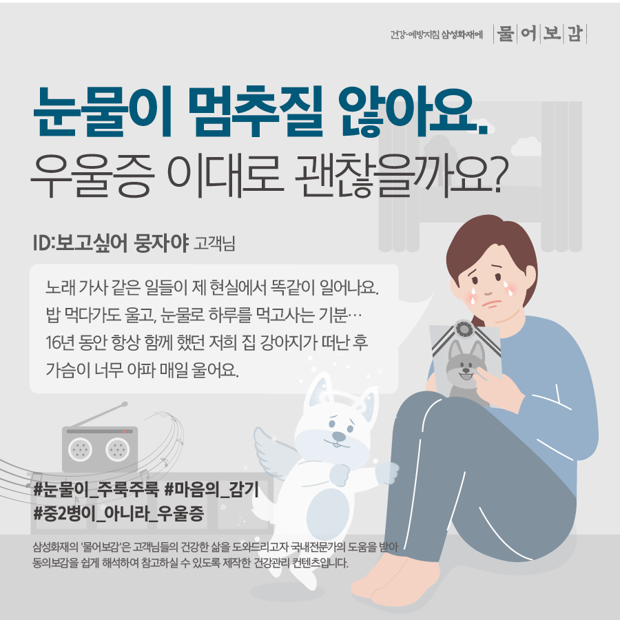 눈물이 멈추질 않아요. 우울증 이대로 괜찮을까요? ID: 보고싶어 뭉자야 고객님 노래 가사 같은 일들이 제 현실에서 똑같이 일어나요. 밥 먹다가도 울고, 눈물로 하루를 먹고사는 기분... 16년동안 항상 함께 했던 저희 집 강아지가 떠난 후 가슴이 너무 아파 매일 울어요. #눈물이_주룩주룩 #마음의_감기 #중2병이_아니라_우울증 삼성화재의 '물어보감'은 고객님들의 건강한 삶을 도와드리고자 국내전문가의 도움을 받아 동의보감을 쉽게 해석하여 참고하실 수 있도록 제작한 건강관리 컨텐츠입니다.