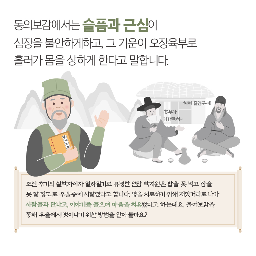 동의보감에서는 슬픔과 근심이 심장을 불안하게하고, 그 기운이 오장육부로 흘러가 몸을 상하게 한다고 말합니다. 흥부가 기가막혀~ 허허 즐겁구려! 조선 후기의 실학자이자 열하일기로 유명한 연암 박지원은 밥을 못 먹고 잠을 못 잘 정도로 우울증에 시달렸다고 합니다. 병을 치료하기 위해 저잣거리로 나가 사람들과 만나고, 이야기를 들으며 마음을 치유했다고 하는데요. 물어보감을 통해 우울에서 벗어나기 위한 방법을 알아볼까요?