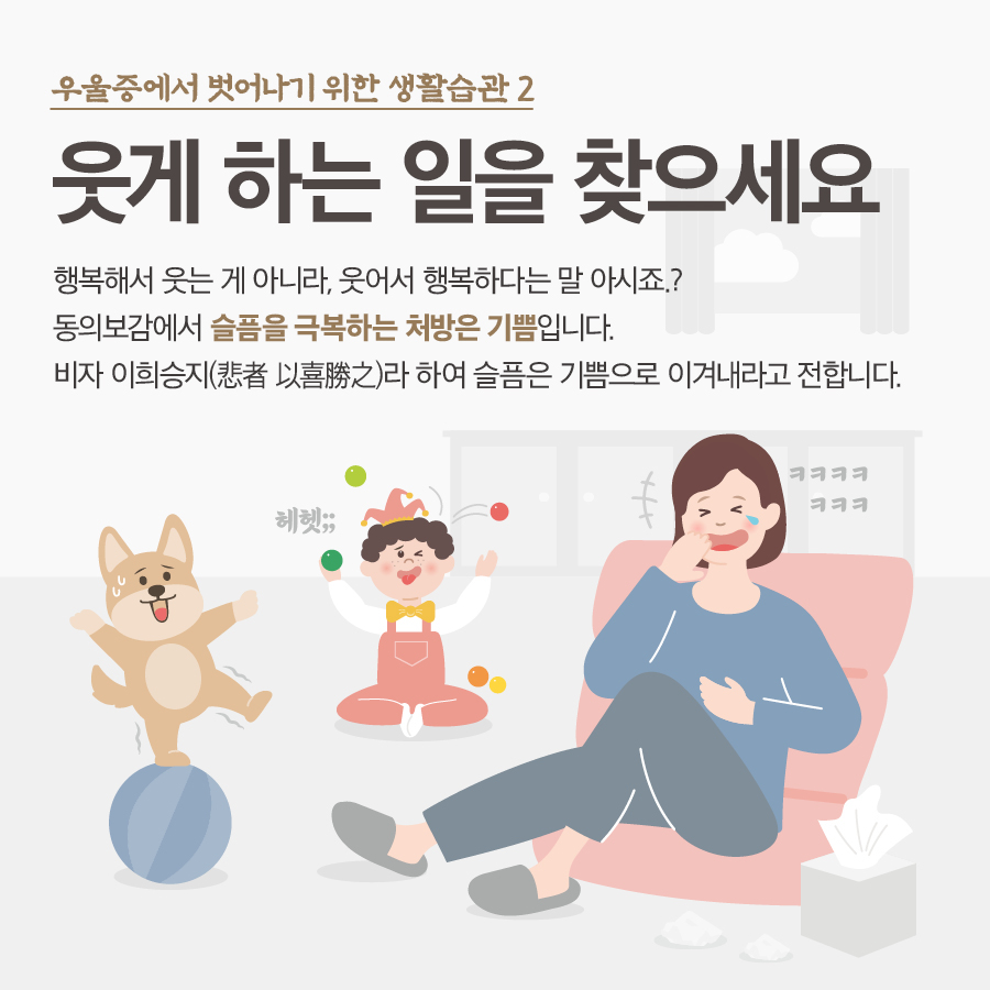 우울증에서 벗어나기 위한 생활수칙 2 웃게 하는 일을 찾으세요 행복해서 웃는게 아니라, 웃어서 행복하다는 말 아시죠? 동의보감에서 슬픔을 극복하는 처방은 기쁨입니다. 비자 이희승지(悲者 以喜勝之)라 하여 슬픔은 기쁨으로 이겨내라고 전합니다.