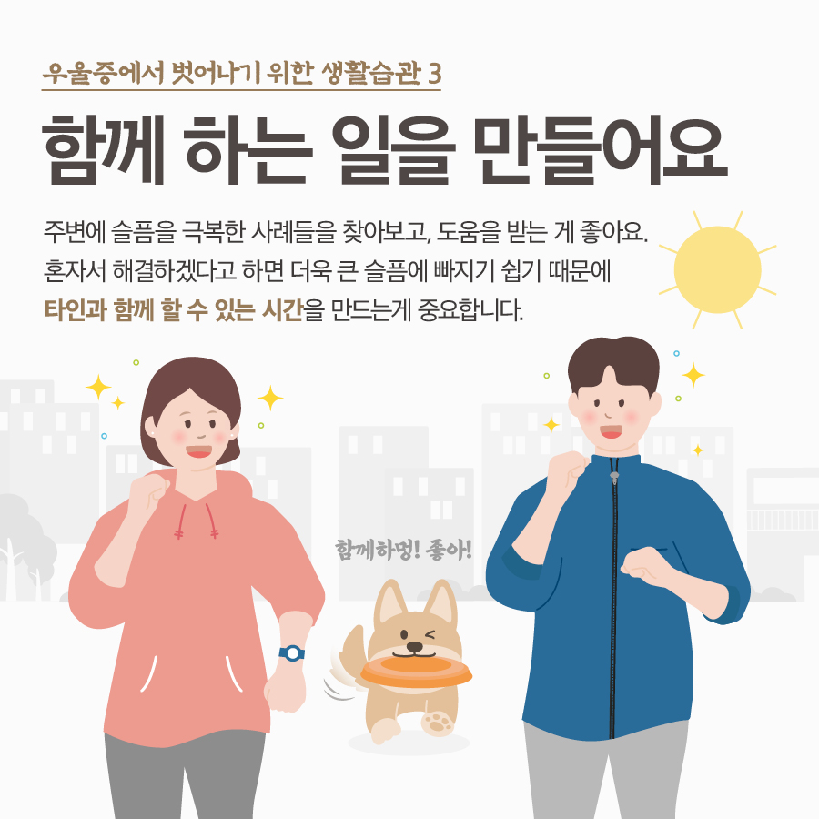 우울증에서 벗어나기 위한 생활수칙 3 함께 하는 일을 만들어요 주변에 슬픔을 극복한 사례들을 찾아보고, 도움을 받는게 좋아요. 혼자서 해결하겠다고 하면 더욱 큰 슬픔에 빠지기 쉽기 때문에 타인과 함께 할 수 있는 시간을 만드는게 중요합니다. 함께하멍! 좋아!