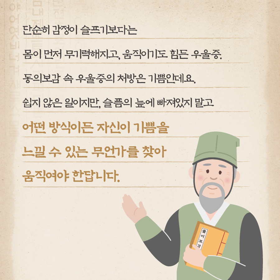 단순히 감정이 슬프기보다는 몸이 먼저 무기력해지고, 움직이기도 힘든 우울증. 동의보감 속 우울증의 처방은 기쁨인데요. 쉽지 않은 일이지만, 슬픔의 늪에 빠져있지 말고 어떤 방식이든 자신이 기쁨을 느낄 수 있는 무언가를 찾아 움직여야 한답니다.