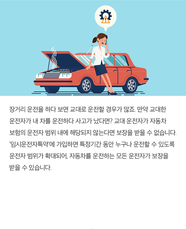 장거리 운전을 하다 보면 교대로 운전할 경우가 많죠. 만약 교대한 운전자가 내 차를 운전하다 사고가 났다면? 교대 운전자가 자동차 보험의 운전자 범위 내에 해당되지 않는다면 보장을 받을 수 없습니다. '임시운전자특약'에 가입하면 특정기간 동안 누구나 운전할 수 있도록 운전자 범위가 확대되어, 자동차를 운전하는 모든 운전자가 보장을 받을 수 있습니다.