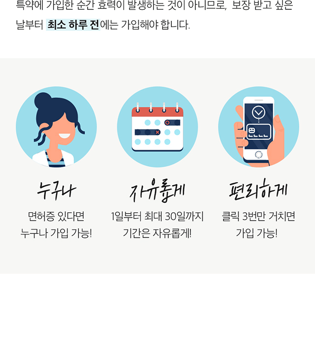 특약에 가입한 순간 효력이 발생하는 것이 아니므로, 보장 받고 싶은 날부터 최소 하루 전에는 가입해야 합니다. 누구나 면허증 있다면 누구나 가입 가능!, 자유롭게 1일부터 최대 30일까지 기간은 자유롭게!, 편리하게 클릭 3번만 거치면 가입 가능!