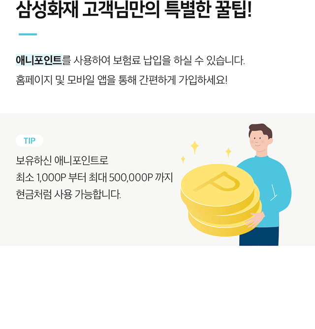 삼성화재 고객님만의 특별한 꿀팁! 애니포인트를 사용하여 보험료 납입을 하실 수 있습니다. 홈페이지 및 모바일 앱을 통해 간편하게 가입하세요! TIP 보유하신 애니포인트로 최소 1,000P 부터 최대 500,000P 까지 현금처럼 사용 가능합니다.