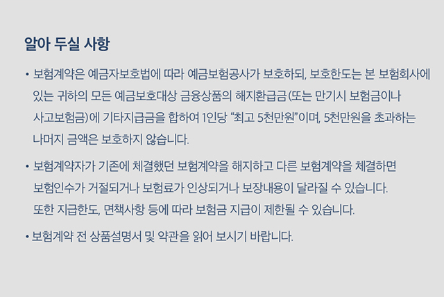 알아두실 사항  - 보험계약은 예금자보호법에 따라 예금보험공사가 보호하되, 보호한도는 본 보험회사에 있는 귀하의 모든 예금보호대상 금융상품의 해지환급금(또는 만기시 보험금이나 사고보험금)에 기타지급금을 합하여 1인당 “최고 5천만원”이며, 5천만원을 초과하는 나머지 금액은 보호하지 않습니다. - 보험계약자가 기존에 체결했던 보험계약을 해지하고 다른 보험계약을 체결하면 보험인수가 거절되거나 보험료가 인상되거나 보장내용이 달라질 수 있습니다. 또한 지급한도, 면책사항 등에 따라 보험금 지급이 제한될 수 있습니다. -보험계약 전 상품설명서 및 약관을 읽어 보시기 바랍니다.