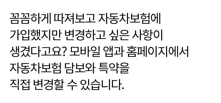 꼼꼼하게 따져보고 자동차보험에 가입했지만 변경하고 싶은 사항이 생겼다고요? 모바일 앱과 홈페이지에서 자동차보험 담보와 특약을 직접 변경할 수 있습니다.