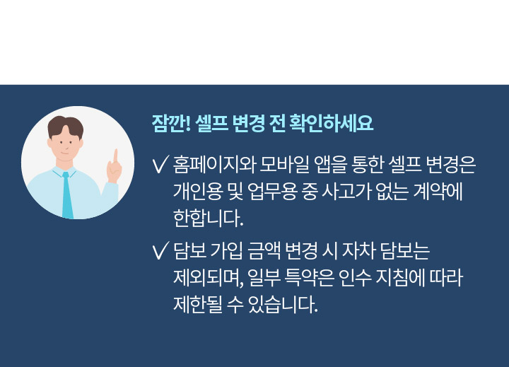 잠깐! 셀프 변경 전 확인하세요 홈페이지와 모바일 앱을 통한 셀프 변경은 개인용 및 업무용 중 사고가 없는 계약에 한합니다. 담보 가입 금액 변경 시 자차 담보는 제외되며, 일부 특약은 인수 지침에 따라 제한될 수 있습니다.