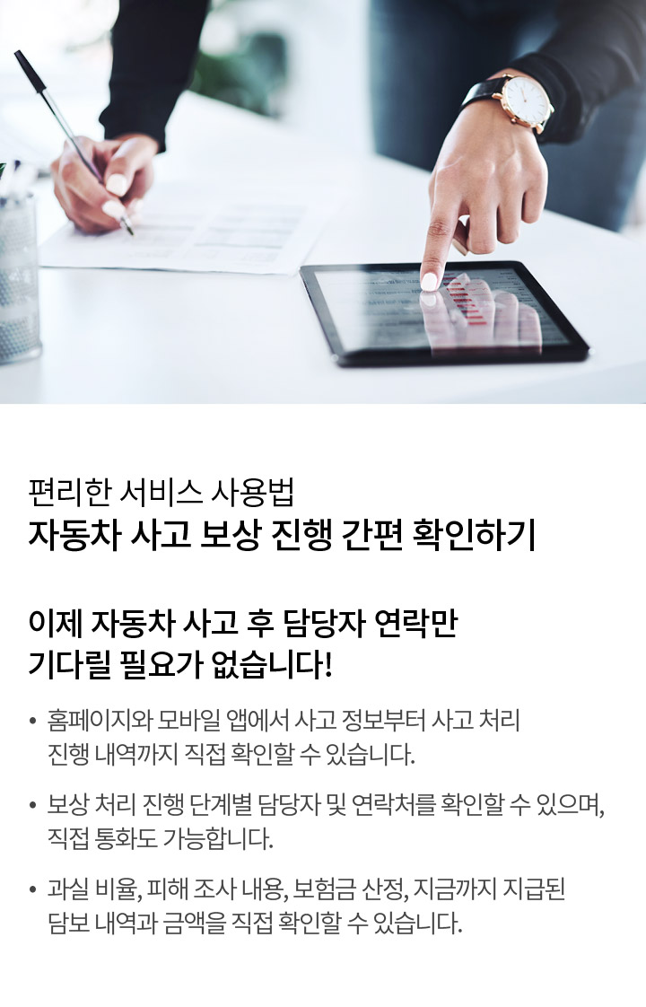 편리한 서비스 사용법 자동차 사고 보상 진행 간편 확인하기 이제 자동차 사고 후 담당자 연락만 기다릴 필요가 없습니다! 홈페이지와 모바일 앱에서 사고 정보부터 사고 처리 진행 내역까지 직접 확인할 수 있습니다. 보상 처리 진행 단계별 담당자 및 연락처를 확인할 수 있으며, 직접 통화도 가능합니다. 과실 비율, 피해 조사 내용, 보험금 산정, 지금까지 지급된 담보 내역과 금액을 직접 확인할 수 있습니다.