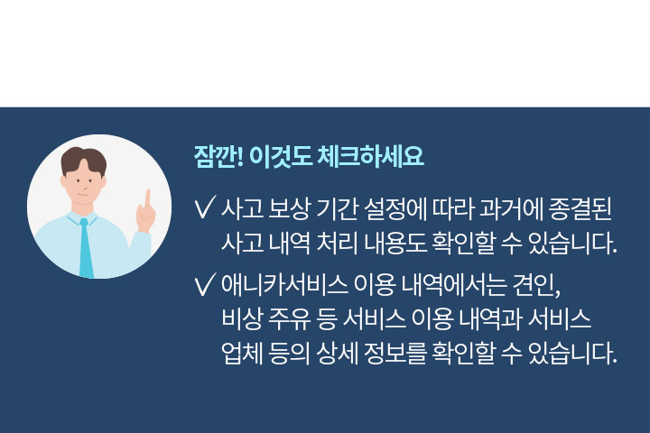 잠깐! 이것도 체크하세요 사고 보상 기간 설정에 따라 과거에 종결된 사고 내역 처리 내용도 확인할 수 있습니다. 애니카서비스 이용 내역에서는 견인, 비상 주유 등 서비스 이용 내역과 서비스 업체 등의 상세 정보를 확인할 수 있습니다.