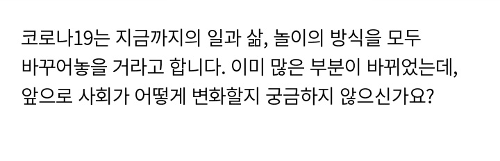 코로나19는 지금까지의 일과 삶, 놀이의 방식을 모두 바꾸어놓을 거라고 합니다. 이미 많은 부분이 바뀌었는데, 앞으로 사회가 어떻게 변화할지 궁금하지 않나요?