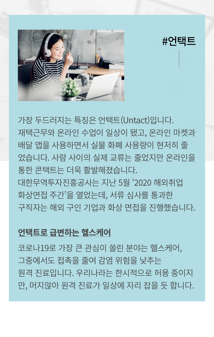 #언택트 | 가장 두드러지는 특징은 언택트(Untact)입니다. 재택근무와 온라인 수업이 일상이 됐고, 온라인 마켓과 배달 앱을 사용하면서 실물 화폐 사용량이 현저히 줄었습니다. 사람 사이의 실제 교류는 줄었지만 온라인을 통한 콘택트는 더욱 활발해졌습니다. 대한무역투자진흥공사는 지난 5월 ‘2020 해외취업 화상면접 주간’을 열었는데, 서류 심사를 통과한 구직자는 해외 구인 기업과 화상 면접을 진행했습니다. 언택트로 급변하는 헬스케어 코로나19로 가장 큰 관심이 쏠린 분야는 헬스케어, 그중에서도 접촉을 줄여 감염 위험을 낮추는 원격진료입니다. 우리나라는 한시적으로 허용 중이지만, 발 빠른 스타트업들은 이미 원격진료 플랫폼을 선보였습니다. 지금까지 헬스케어가 손바닥만 한 디바이스를 스마트폰 앱에 연결해 체성분을 분석하는 수준에 머물렀다면, 머지않아 원격진료가 일상에 자리 잡을 듯합니다.