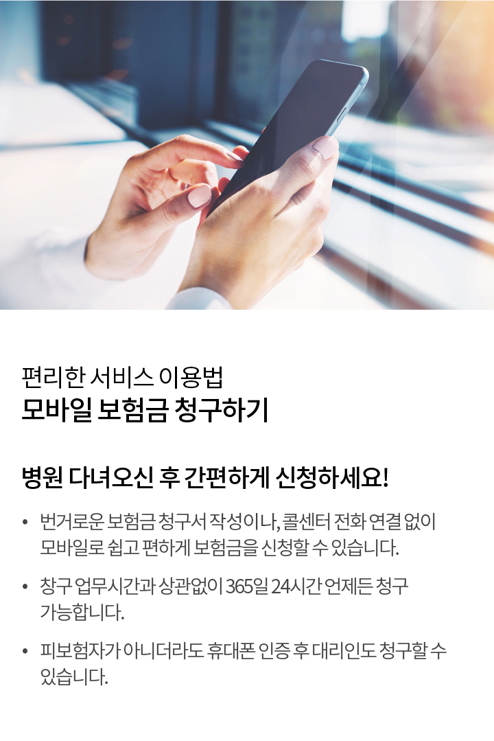 편리한 서비스 사용법 - 모바일 보험금 청구하기 | 병원 다녀오신 후 아~주 간편하게 보험금 신청하세요 번거로운 보험금 청구서 작성 없이, 콜센터 전화 연결 없이 모바일로 쉽고 편하게 보험금을 신청할 수 있습니다. 창구 업무 시간과 상관없이 365일 24시간 언제든 청구 가능합니다. 피보험자가 아니더라도 휴대폰 인증 후 대리인도 청구할 수 있습니다.