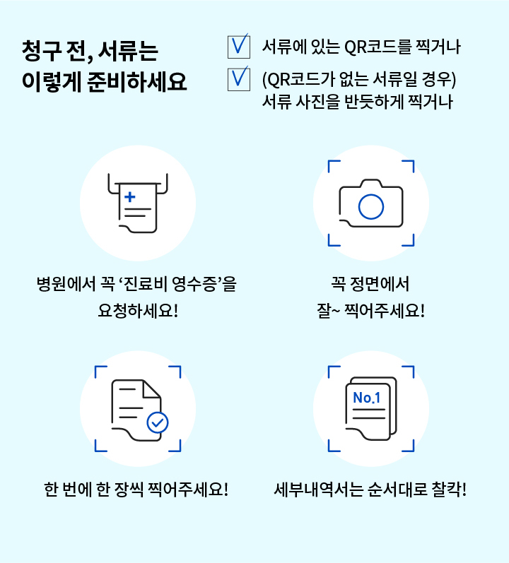 청구 전, 서류는 이렇게 준비하세요 서류에 있는 QR코드를 찍거나 (QR코드가 없는 서류일 경우)서류 사진을 반듯하게 찍거나 병원에서 꼭 '진료비 영수증'을 요청하세요! 꼭 정면에서 잘~ 찍어주세요! 한 번에 한 장씩 찍어주세요! 세부내역서는 순서대로 찰칵!