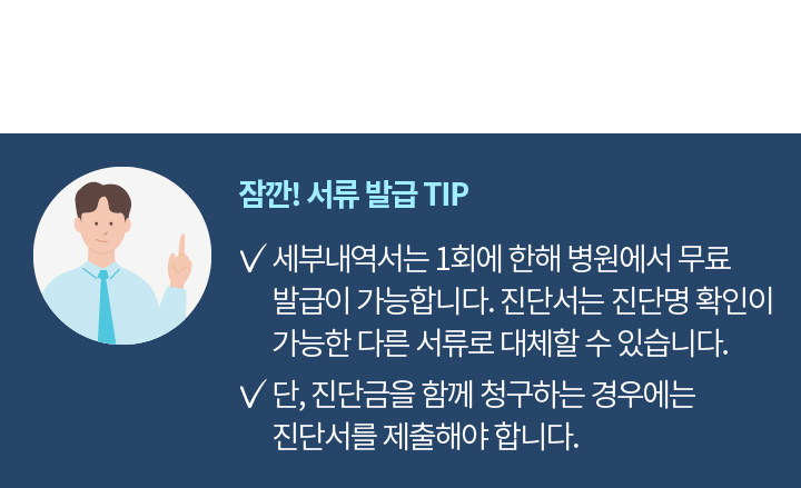 잠깐! 서류 발급 TIP | 세부내역서는 1회에 한해 병원에서 무료발급이 가능합니다. 진단서는 진단명 확인이 가능한 다른 서류로 대체할 수 있습니다. 단, 진단금을 함께 청구하는 경우에는 진단서를 제출해야 합니다