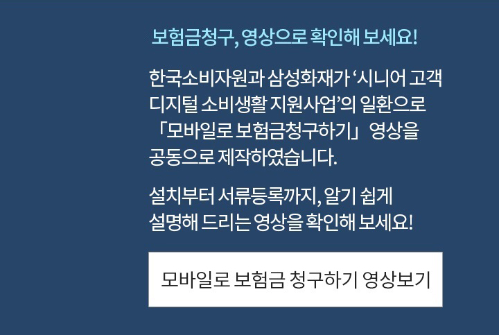 보험금청구, 영상으로 확인해 보세요!한국소비자원과 삼성화재가 ‘시니어 고객 디지털 소비생활 지원사업’의 일환으로 「모바일로 보험금청구하기」영상을 공동으로 제작하였습니다.앱 설치부터 서류등록까지, 알기 쉽게 설명해 드리는 영상을 확인해 보세요!