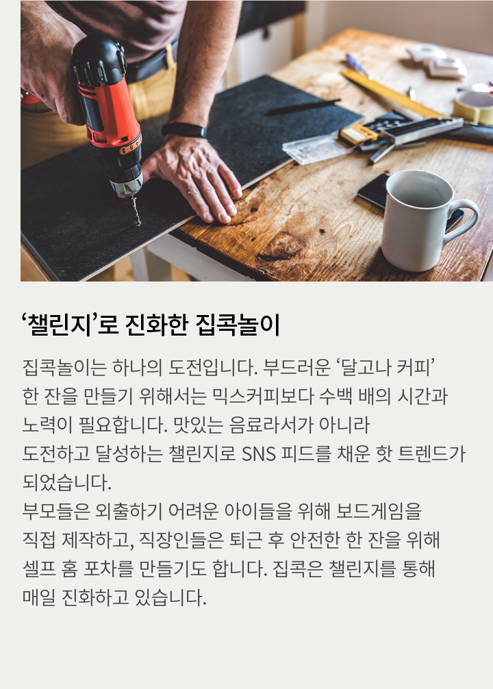 ‘챌린지’로 진화한 집콕놀이 | 집콕놀이는 하나의 도전입니다. 부드러운 ‘달고나 커피’ 한 잔을 만들기 위해서는 믹스커피보다 수백 배의 시간과 노력이 필요합니다. 맛있는 음료라서가 아니라 도전하고 달성하는 챌린지로 SNS 피드를 채운 핫 트렌드가 되었습니다. 부모들은 외출하기 어려운 아이들을 위해 보드게임을 직접 제작하고, 직장인들은 퇴근 후 안전한 한 잔을 위해 셀프 홈 포차를 만들기도 합니다.집콕은 챌린지를 통해 매일 진화하고 있습니다.