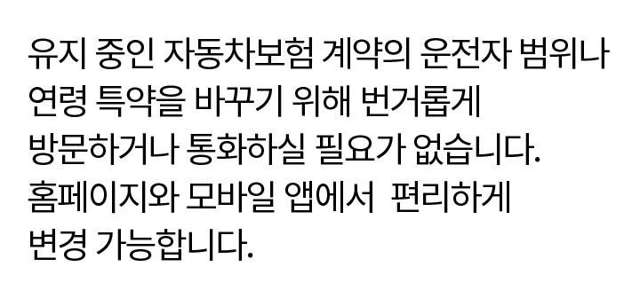 유지 중인 자동차보험 계약의 운전자 범위나 연령 특약을 바꾸기 위해 번거롭게 방문하거나 통화하실 필요가 없습니다. 홈페이지와 모바일 앱에서 편리하게 변경 가능합니다.