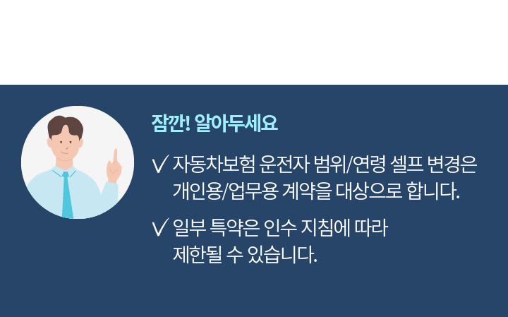 잠깐! 알아두세요 | 자동차보험 운전자 범위/연령 셀프 변경은 개인용/업무용 계약을 대상으로 합니다. 일부 특약은 인수 지침에 따라 제한될 수 있습니다.