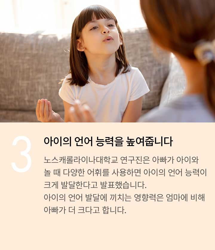 3. 아이의 언어 능력을 높여줍니다. 노스캐롤라이나대학교 연구진은 아빠가 아이와 놀 때 다양한 어휘를 사용하면 아이의 언어 능력이 크게 발달한다고 발표했습니다. 아이의 언어 발달에 끼치는 영향력은 엄마에 비해 아빠가 더 크다고 합니다.