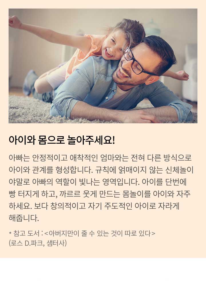 아이와 몸으로 놀아주세요! 아빠는 안정적이고 애착적인 엄마와는 전혀 다른 방식으로 아이와 관계를 형성합니다. 규칙에 얽매이지 않는 신체놀이 야말로 아빠의 역할이 빛나는 영역입니다. 아이를 단번에 빵 터지게 하고, 까르르 웃게 만드는 몸놀이를 아이와 자주하세요. 보다 창의적이고 자기 주도적인 아이로 자라게 해줍니다. * 참고 도서 : <아버지만이 줄 수 있는 것이 따로 있다>(로스 D.파크, 샘터사)