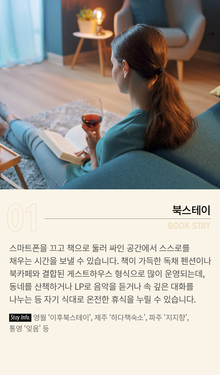 01 BOOK STAY - 북스테이 | 스마트폰을 끄고 책으로 둘러 싸인 공간에서 스스로를 채우는 시간을 보낼 수 있습니다. 책이 가득한 독채 펜션이나 북카페와 결합된 게스트하우스 형식으로 많이 운영되는데, 동네를 산책하거나 LP로 음악을 듣거나 속 깊은 대화를 나누는 등 자기 식대로 온전한 휴식을 누릴 수 있습니다. Stay Info. 영월 ‘이후북스테이’, 제주 ‘하다책숙소’, 파주 ‘지지향’, 통영 ‘잊음’ 등