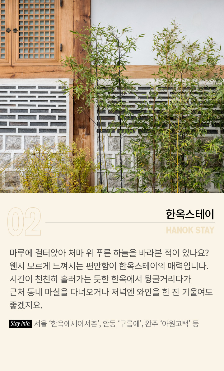 02 HANOK STAY - 한옥스테이 | 마루에 걸터앉아 처마 위 푸른 하늘을 바라본 적이 있나요? 웬지 모르게 느껴지는 편안함이 한옥스테이의 매력입니다. 시간이 천천히 흘러가는 듯한 한옥에서 뒹굴거리다가 근처 동네 마실을 다녀오거나 저녁엔 와인을 한 잔 기울여도 좋겠지요. Stay Info. 서울 ‘한옥에세이서촌’, 안동 ‘구름에’, 완주 ‘아원고택’ 등