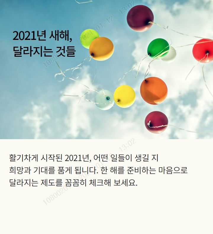 2021년 새해, 달라지는 것들 다가오는 2021년, 어떤 일들이 생길지 희망과 기대를 품게 되는 시기입니다. 새해를 준비하는 마음으로 달라지는 제도를 꼼꼼히 체크해보세요.