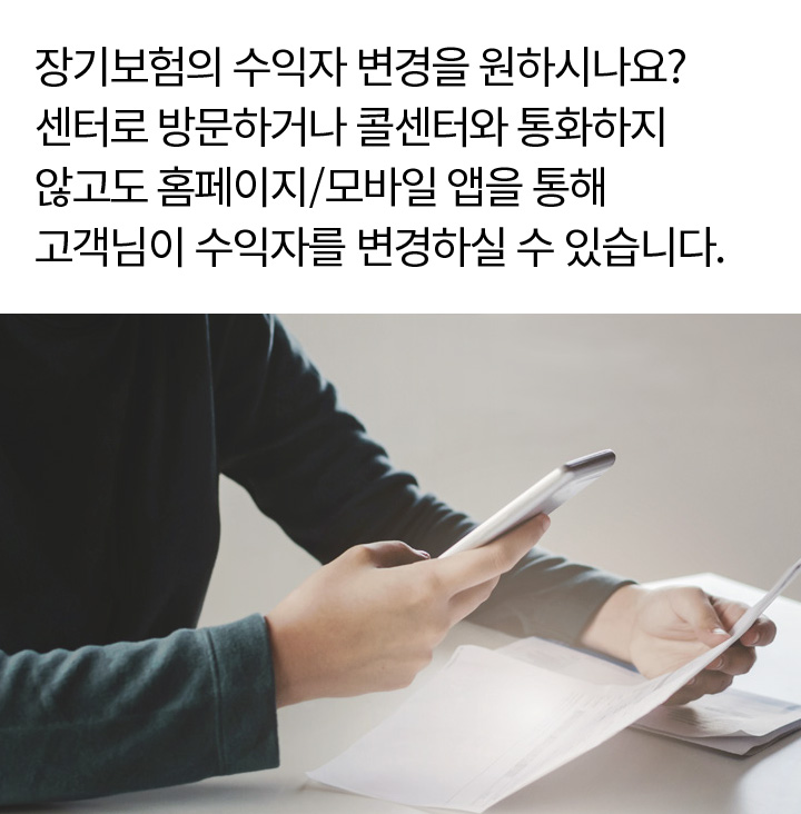 장기보험의 수익자 변경을 원하시나요? 센터로 방문하거나 콜센터와 통화하지 않고도 홈페이지/모바일 앱을 통해 고객님이 수익자를 변경하실 수 있습니다.