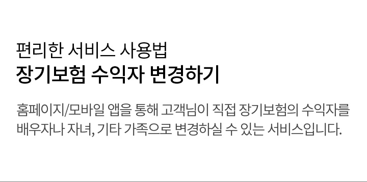 편리한 서비스 사용법 장기보험 수익자 변경하기 홈페이지/모바일 앱을 통해 고객님이 직접 장기보험의 수익자를 배우자나 자녀, 기타 가족으로 변경하실 수 있는 서비스입니다.