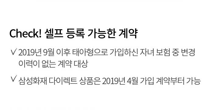 Check! 셀프 등록 가능한 계약 2019년 9월 이후 태아형으로 가입하신 자녀 보험 중 변경 이력이 없는 계약 대상 삼성화재 다이렉트 상품은 2019년 4월 가입 계약부터 가능