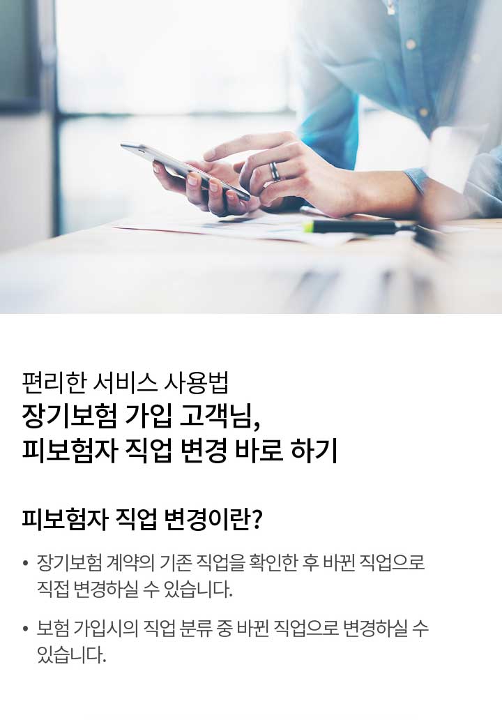 편리한 서비스 사용법 장기보험 가입 고객님, 피보험자 직업 변경 바로 하기 | 피보험자 직업 변경이란? 장기보험 계약의 기존 직업을 확인한 후 바뀐 직업으로 직접 변경하실 수 있습니다. 보험 가입시의 직업 분류 중 바뀐 직업으로 변경하실 수 있습니다.