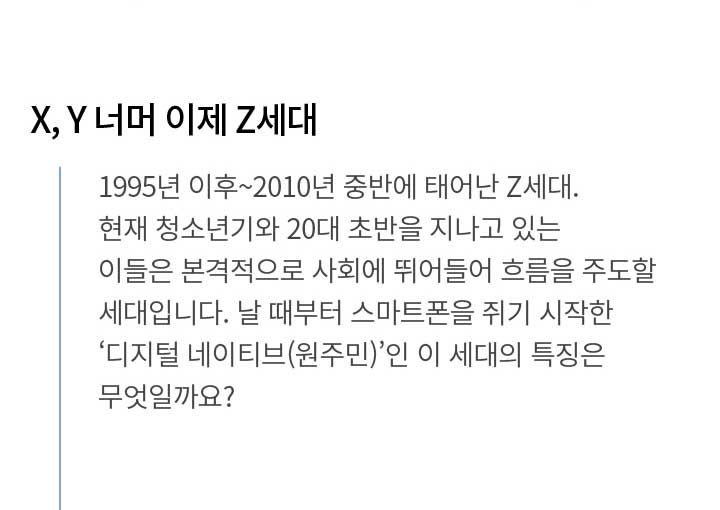 X, Y 너머 이제 Z세대 1995년 이후~2010년 중반에 태어난 Z세대. 현재 청소년기와 20대 초반을 지나고 있는 이들은 본격적으로 사회에 뛰어들어 흐름을 주도할 세대입니다. 날 때부터 스마트폰을 쥐기 시작한 ‘디지털 네이티브(원주민)’인 이 세대의 특징은 무엇일까요?