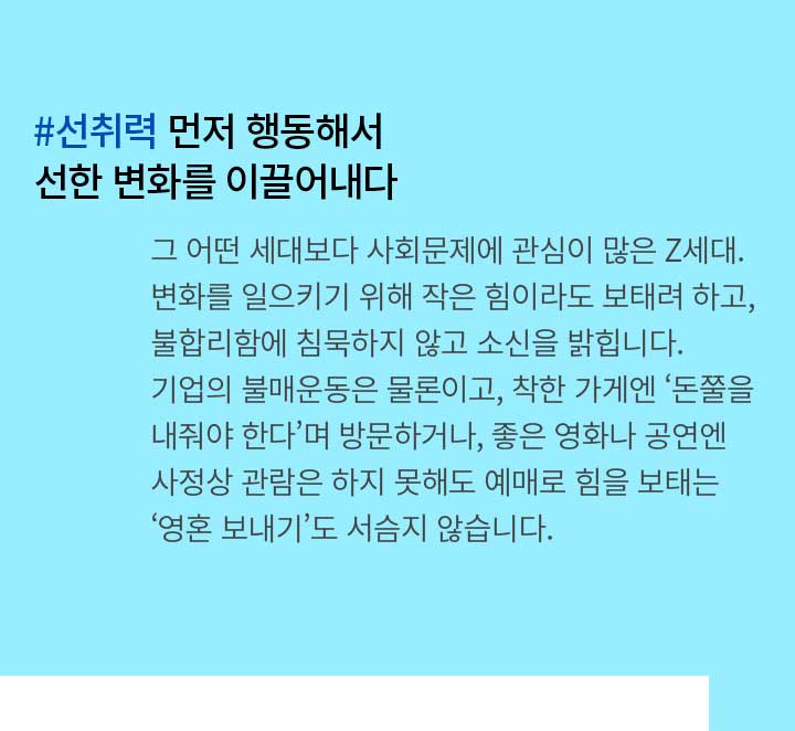 #선취력 먼저 행동해서 선한 변화를 이끌어내다 - 그 어떤 세대보다 사회문제에 관심이 많은 Z세대. 변화를 일으키기 위해 작은 힘이라도 보태려 하고, 불합리함에 침묵하지 않고 소신을 밝힙니다. 기업의 불매운동은 물론이고, 착한 가게엔 ‘돈쭐을 내줘야 한다’며 방문하거나, 좋은 영화나 공연엔 사정상 관람은 하지 못해도 예매로 힘을 보태는 ‘영혼 보내기’도 서슴지 않습니다.