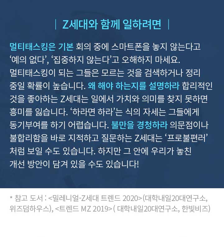 │ Z세대와 함께 일하려면 │ 멀티태스킹은 기본 회의 중에 스마트폰을 놓지 않는다고 ‘예의 없다’, ‘집중하지 않는다’고 오해하지 마세요. 멀티태스킹이 되는 그들은 모르는 것을 검색하거나 정리 중일 확률이 높습니다. 왜 해야 하는지를 설명하라 합리적인 것을 좋아하는 Z세대는 일에서 가치와 의미를 찾지 못하면 흥미를 잃습니다. ‘하라면 하라’는 식의 자세는 그들에게 동기부여를 하기 어렵습니다. 불만을 경청하라 의문점이나 불합리함을 바로 지적하고 질문하는 Z세대는 ‘프로불편러’ 처럼 보일 수도 있습니다. 하지만 그 안에 우리가 놓친 개선 방안이 담겨 있을 수도 있습니다! * 참고 도서 : <밀레니얼-Z세대 트렌드 2020>(대학내일20대연구소, 위즈덤하우스), <트렌드 MZ 2019>( 대학내일20대연구소, 한빛비즈)