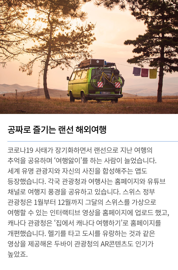 공짜로 즐기는 랜선 해외여행 코로나19 사태가 장기화하면서 랜선으로 지난 여행의 추억을 공유하며 ‘여행앓이’를 하는 사람이 늘었습니다. 세계 유명 관광지와 자신의 사진을 합성해주는 앱도 등장했습니다. 각국 관광청과 여행사는 홈페이지와 유튜브 채널로 여행지 풍경을 공유하고 있습니다. 스위스 정부 관광청은 1월부터 12월까지 그달의 스위스를 가상으로 여행할 수 있는 인터랙티브 영상을 홈페이지에 업로드했고, 캐나다 관광청은 ‘집에서 캐나다 여행하기’로 홈페이지를 개편했습니다. 헬기를 타고 도시를 유랑하는 것과 같은 영상을 제공해온 두바이 관광청의 AR콘텐츠도 인기가 높았죠.