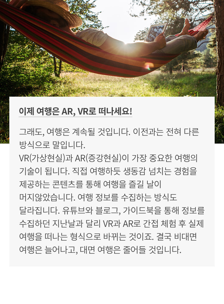 이제 여행은 AR, VR로 떠나세요! 그래도, 여행은 계속될 것입니다. 이전과는 전혀 다른 방식으로 말입니다. VR(가상현실)과 AR(증강현실)이 가장 중요한 여행의 기술이 됩니다. 직접 여행하듯 생동감 넘치는 경험을 제공하는 콘텐츠를 통해 여행을 즐길 날이 머지않았습니다. 여행 정보를 수집하는 방식도 달라집니다. 유튜브와 블로그, 가이드북을 통해 정보를 수집하던 지난날과 달리 VR과 AR로 간접 체험 후 실제 여행을 떠나는 형식으로 바뀌는 것이죠. 결국 비대면 여행은 늘어나고, 대면 여행은 줄어들 것입니다.