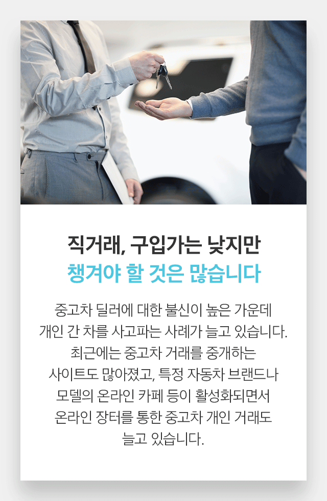 직거래, 구입가는 낮지만 챙겨야 할 것은 많습니다 중고차 딜러에 대한 불신이 높은 가운데 개인 간 차를 사고파는 사례가 늘고 있습니다. 최근에는 중고차 거래를 중개하는 사이트도 많아졌고, 특정 자동차 브랜드나 모델의 온라인 카페 등이 활성화되면서 온라인 장터를 통한 중고차 개인 거래도 늘고 있습니다. 